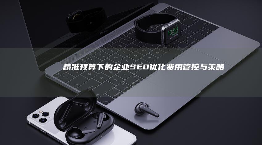 精准预算下的企业SEO优化费用管控与策略